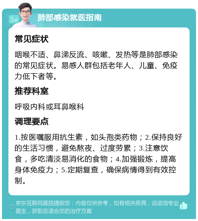 肺部感染就医指南 常见症状 咽喉不适、鼻涕反流、咳嗽、发热等是肺部感染的常见症状。易感人群包括老年人、儿童、免疫力低下者等。 推荐科室 呼吸内科或耳鼻喉科 调理要点 1.按医嘱服用抗生素，如头孢类药物；2.保持良好的生活习惯，避免熬夜、过度劳累；3.注意饮食，多吃清淡易消化的食物；4.加强锻炼，提高身体免疫力；5.定期复查，确保病情得到有效控制。