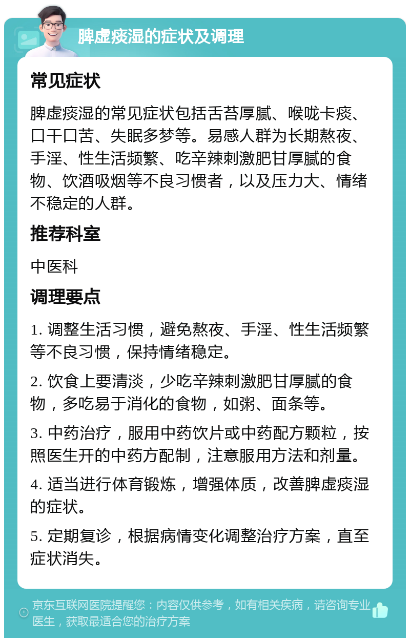 脾虚痰湿的症状及调理 常见症状 脾虚痰湿的常见症状包括舌苔厚腻、喉咙卡痰、口干口苦、失眠多梦等。易感人群为长期熬夜、手淫、性生活频繁、吃辛辣刺激肥甘厚腻的食物、饮酒吸烟等不良习惯者，以及压力大、情绪不稳定的人群。 推荐科室 中医科 调理要点 1. 调整生活习惯，避免熬夜、手淫、性生活频繁等不良习惯，保持情绪稳定。 2. 饮食上要清淡，少吃辛辣刺激肥甘厚腻的食物，多吃易于消化的食物，如粥、面条等。 3. 中药治疗，服用中药饮片或中药配方颗粒，按照医生开的中药方配制，注意服用方法和剂量。 4. 适当进行体育锻炼，增强体质，改善脾虚痰湿的症状。 5. 定期复诊，根据病情变化调整治疗方案，直至症状消失。