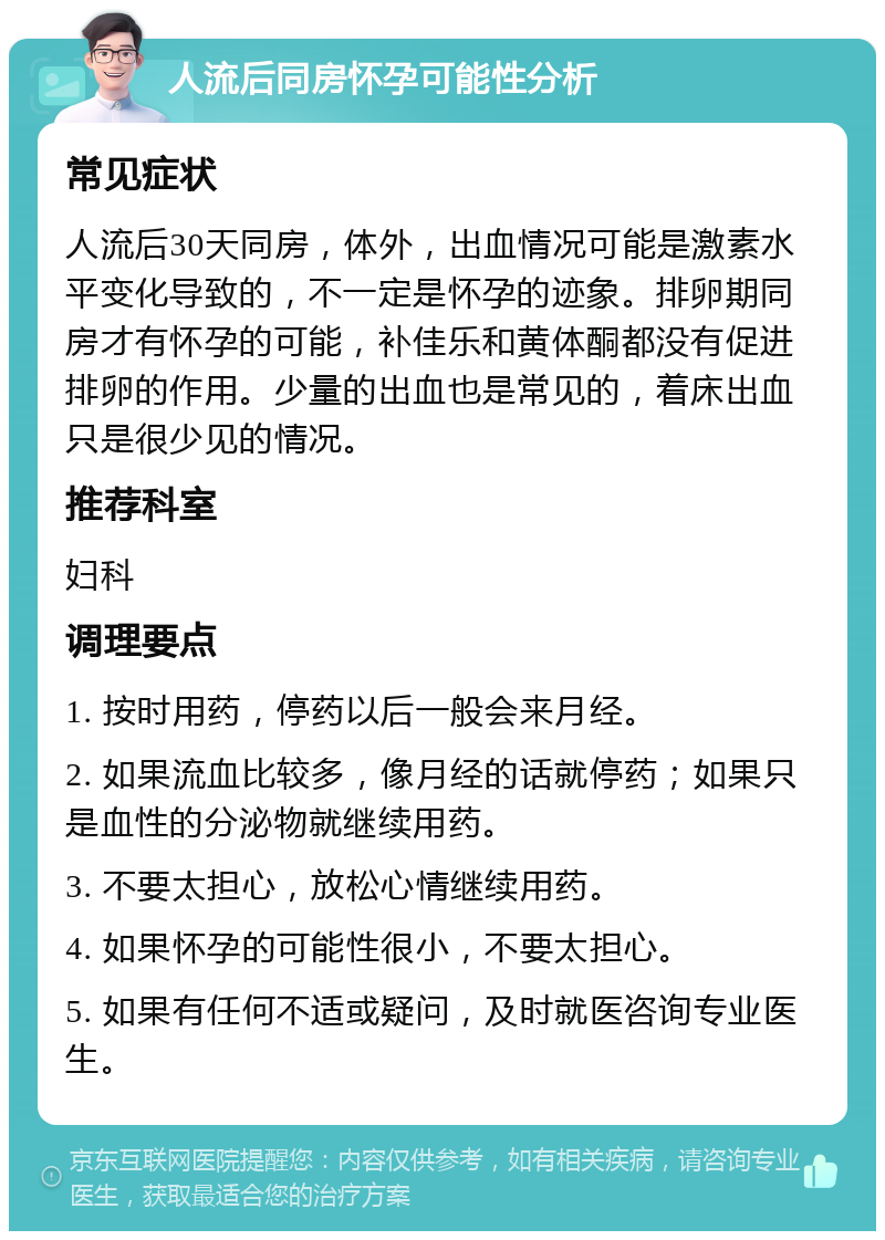 人流后同房怀孕可能性分析 常见症状 人流后30天同房，体外，出血情况可能是激素水平变化导致的，不一定是怀孕的迹象。排卵期同房才有怀孕的可能，补佳乐和黄体酮都没有促进排卵的作用。少量的出血也是常见的，着床出血只是很少见的情况。 推荐科室 妇科 调理要点 1. 按时用药，停药以后一般会来月经。 2. 如果流血比较多，像月经的话就停药；如果只是血性的分泌物就继续用药。 3. 不要太担心，放松心情继续用药。 4. 如果怀孕的可能性很小，不要太担心。 5. 如果有任何不适或疑问，及时就医咨询专业医生。