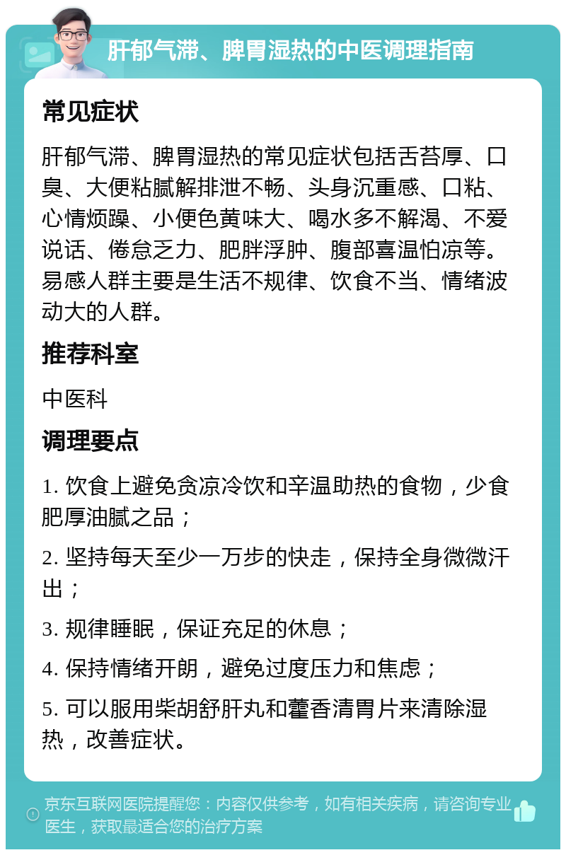 肝郁气滞、脾胃湿热的中医调理指南 常见症状 肝郁气滞、脾胃湿热的常见症状包括舌苔厚、口臭、大便粘腻解排泄不畅、头身沉重感、口粘、心情烦躁、小便色黄味大、喝水多不解渴、不爱说话、倦怠乏力、肥胖浮肿、腹部喜温怕凉等。易感人群主要是生活不规律、饮食不当、情绪波动大的人群。 推荐科室 中医科 调理要点 1. 饮食上避免贪凉冷饮和辛温助热的食物，少食肥厚油腻之品； 2. 坚持每天至少一万步的快走，保持全身微微汗出； 3. 规律睡眠，保证充足的休息； 4. 保持情绪开朗，避免过度压力和焦虑； 5. 可以服用柴胡舒肝丸和藿香清胃片来清除湿热，改善症状。