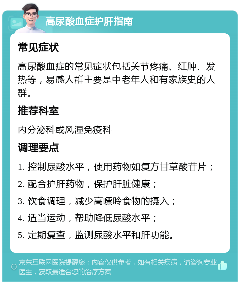 高尿酸血症护肝指南 常见症状 高尿酸血症的常见症状包括关节疼痛、红肿、发热等，易感人群主要是中老年人和有家族史的人群。 推荐科室 内分泌科或风湿免疫科 调理要点 1. 控制尿酸水平，使用药物如复方甘草酸苷片； 2. 配合护肝药物，保护肝脏健康； 3. 饮食调理，减少高嘌呤食物的摄入； 4. 适当运动，帮助降低尿酸水平； 5. 定期复查，监测尿酸水平和肝功能。