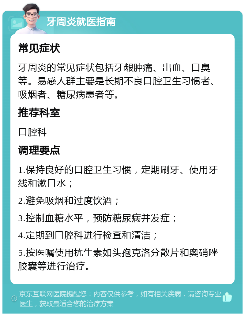 牙周炎就医指南 常见症状 牙周炎的常见症状包括牙龈肿痛、出血、口臭等。易感人群主要是长期不良口腔卫生习惯者、吸烟者、糖尿病患者等。 推荐科室 口腔科 调理要点 1.保持良好的口腔卫生习惯，定期刷牙、使用牙线和漱口水； 2.避免吸烟和过度饮酒； 3.控制血糖水平，预防糖尿病并发症； 4.定期到口腔科进行检查和清洁； 5.按医嘱使用抗生素如头孢克洛分散片和奥硝唑胶囊等进行治疗。