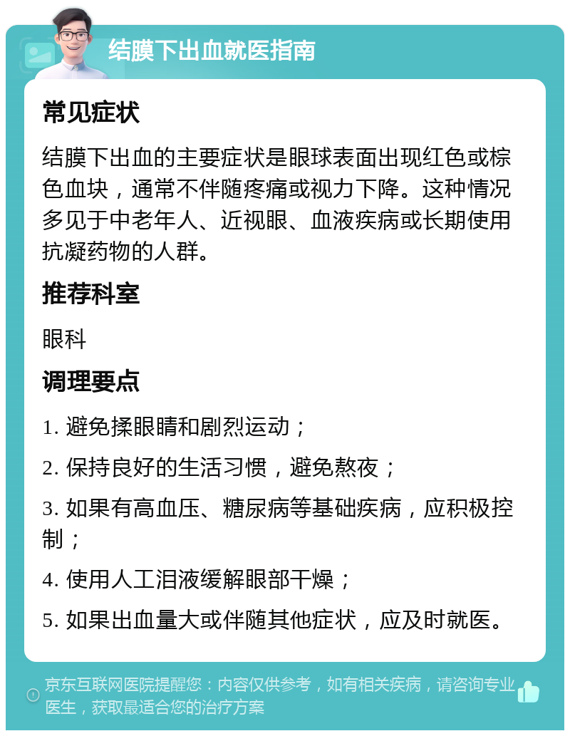 结膜下出血就医指南 常见症状 结膜下出血的主要症状是眼球表面出现红色或棕色血块，通常不伴随疼痛或视力下降。这种情况多见于中老年人、近视眼、血液疾病或长期使用抗凝药物的人群。 推荐科室 眼科 调理要点 1. 避免揉眼睛和剧烈运动； 2. 保持良好的生活习惯，避免熬夜； 3. 如果有高血压、糖尿病等基础疾病，应积极控制； 4. 使用人工泪液缓解眼部干燥； 5. 如果出血量大或伴随其他症状，应及时就医。