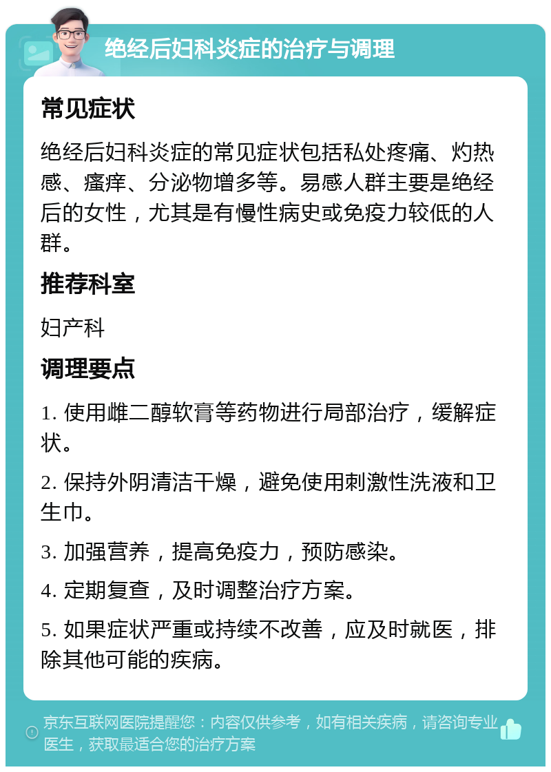 绝经后妇科炎症的治疗与调理 常见症状 绝经后妇科炎症的常见症状包括私处疼痛、灼热感、瘙痒、分泌物增多等。易感人群主要是绝经后的女性，尤其是有慢性病史或免疫力较低的人群。 推荐科室 妇产科 调理要点 1. 使用雌二醇软膏等药物进行局部治疗，缓解症状。 2. 保持外阴清洁干燥，避免使用刺激性洗液和卫生巾。 3. 加强营养，提高免疫力，预防感染。 4. 定期复查，及时调整治疗方案。 5. 如果症状严重或持续不改善，应及时就医，排除其他可能的疾病。