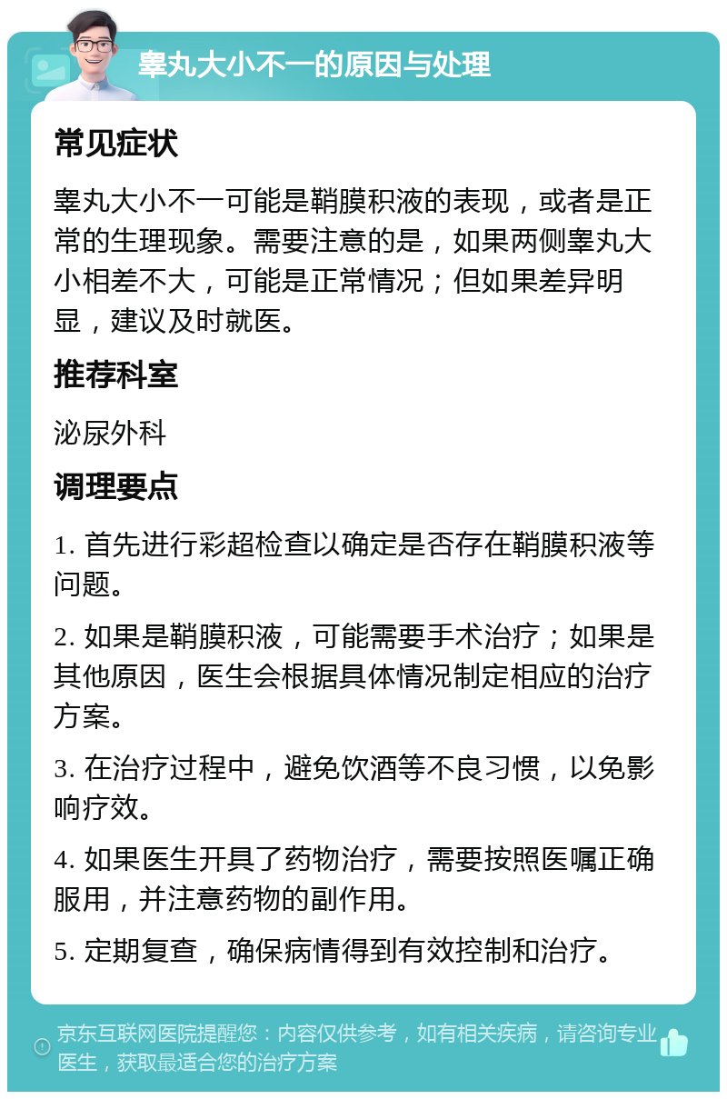 睾丸大小不一的原因与处理 常见症状 睾丸大小不一可能是鞘膜积液的表现，或者是正常的生理现象。需要注意的是，如果两侧睾丸大小相差不大，可能是正常情况；但如果差异明显，建议及时就医。 推荐科室 泌尿外科 调理要点 1. 首先进行彩超检查以确定是否存在鞘膜积液等问题。 2. 如果是鞘膜积液，可能需要手术治疗；如果是其他原因，医生会根据具体情况制定相应的治疗方案。 3. 在治疗过程中，避免饮酒等不良习惯，以免影响疗效。 4. 如果医生开具了药物治疗，需要按照医嘱正确服用，并注意药物的副作用。 5. 定期复查，确保病情得到有效控制和治疗。