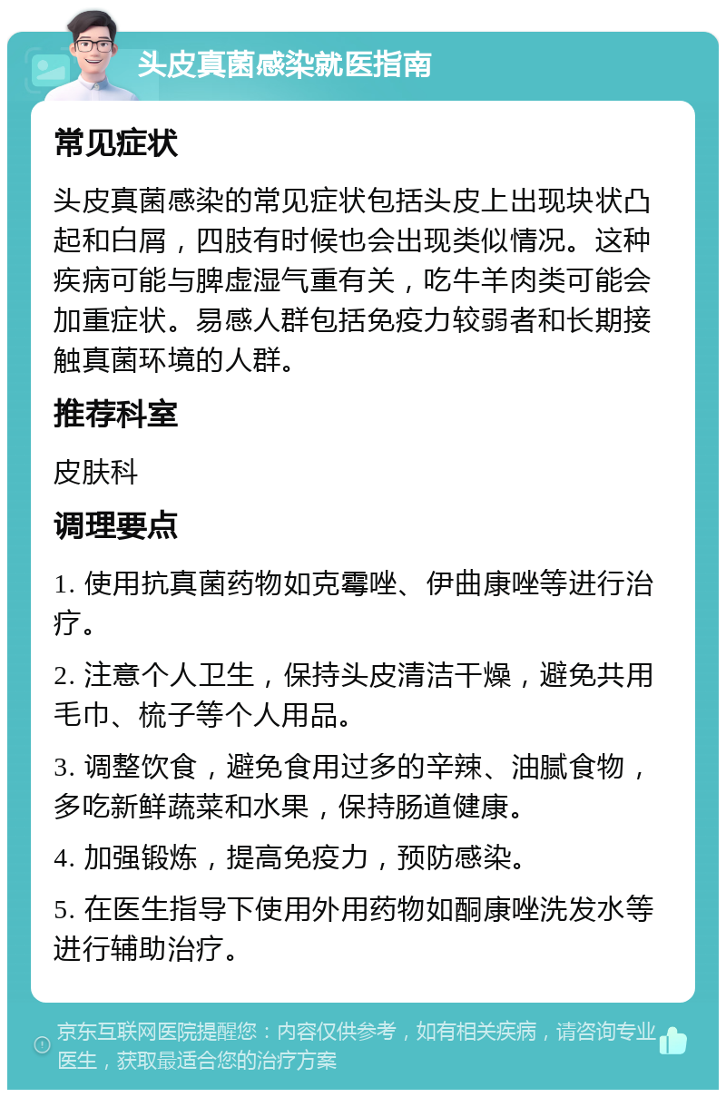 头皮真菌感染就医指南 常见症状 头皮真菌感染的常见症状包括头皮上出现块状凸起和白屑，四肢有时候也会出现类似情况。这种疾病可能与脾虚湿气重有关，吃牛羊肉类可能会加重症状。易感人群包括免疫力较弱者和长期接触真菌环境的人群。 推荐科室 皮肤科 调理要点 1. 使用抗真菌药物如克霉唑、伊曲康唑等进行治疗。 2. 注意个人卫生，保持头皮清洁干燥，避免共用毛巾、梳子等个人用品。 3. 调整饮食，避免食用过多的辛辣、油腻食物，多吃新鲜蔬菜和水果，保持肠道健康。 4. 加强锻炼，提高免疫力，预防感染。 5. 在医生指导下使用外用药物如酮康唑洗发水等进行辅助治疗。