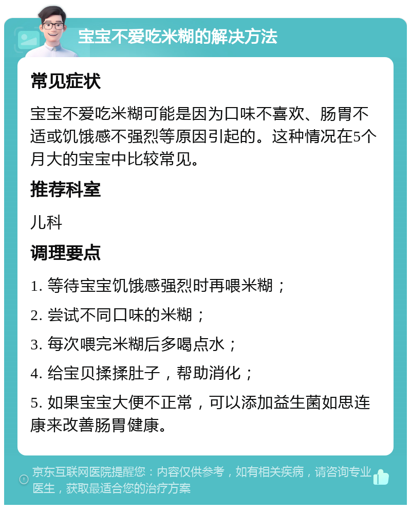 宝宝不爱吃米糊的解决方法 常见症状 宝宝不爱吃米糊可能是因为口味不喜欢、肠胃不适或饥饿感不强烈等原因引起的。这种情况在5个月大的宝宝中比较常见。 推荐科室 儿科 调理要点 1. 等待宝宝饥饿感强烈时再喂米糊； 2. 尝试不同口味的米糊； 3. 每次喂完米糊后多喝点水； 4. 给宝贝揉揉肚子，帮助消化； 5. 如果宝宝大便不正常，可以添加益生菌如思连康来改善肠胃健康。