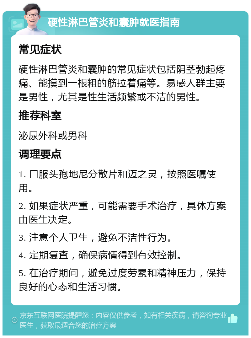 硬性淋巴管炎和囊肿就医指南 常见症状 硬性淋巴管炎和囊肿的常见症状包括阴茎勃起疼痛、能摸到一根粗的筋拉着痛等。易感人群主要是男性，尤其是性生活频繁或不洁的男性。 推荐科室 泌尿外科或男科 调理要点 1. 口服头孢地尼分散片和迈之灵，按照医嘱使用。 2. 如果症状严重，可能需要手术治疗，具体方案由医生决定。 3. 注意个人卫生，避免不洁性行为。 4. 定期复查，确保病情得到有效控制。 5. 在治疗期间，避免过度劳累和精神压力，保持良好的心态和生活习惯。