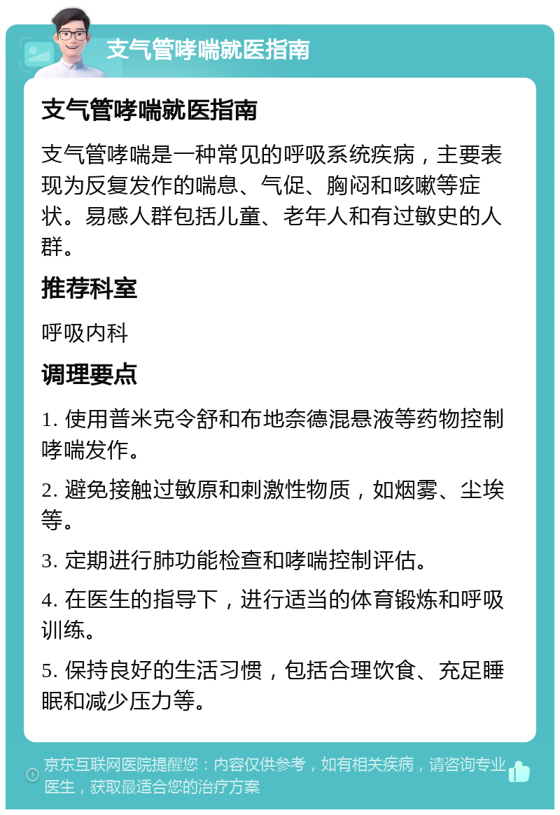 支气管哮喘就医指南 支气管哮喘就医指南 支气管哮喘是一种常见的呼吸系统疾病，主要表现为反复发作的喘息、气促、胸闷和咳嗽等症状。易感人群包括儿童、老年人和有过敏史的人群。 推荐科室 呼吸内科 调理要点 1. 使用普米克令舒和布地奈德混悬液等药物控制哮喘发作。 2. 避免接触过敏原和刺激性物质，如烟雾、尘埃等。 3. 定期进行肺功能检查和哮喘控制评估。 4. 在医生的指导下，进行适当的体育锻炼和呼吸训练。 5. 保持良好的生活习惯，包括合理饮食、充足睡眠和减少压力等。