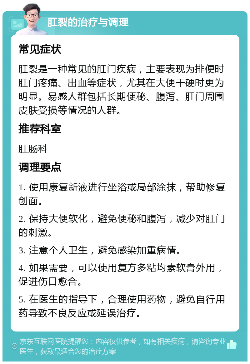 肛裂的治疗与调理 常见症状 肛裂是一种常见的肛门疾病，主要表现为排便时肛门疼痛、出血等症状，尤其在大便干硬时更为明显。易感人群包括长期便秘、腹泻、肛门周围皮肤受损等情况的人群。 推荐科室 肛肠科 调理要点 1. 使用康复新液进行坐浴或局部涂抹，帮助修复创面。 2. 保持大便软化，避免便秘和腹泻，减少对肛门的刺激。 3. 注意个人卫生，避免感染加重病情。 4. 如果需要，可以使用复方多粘均素软膏外用，促进伤口愈合。 5. 在医生的指导下，合理使用药物，避免自行用药导致不良反应或延误治疗。