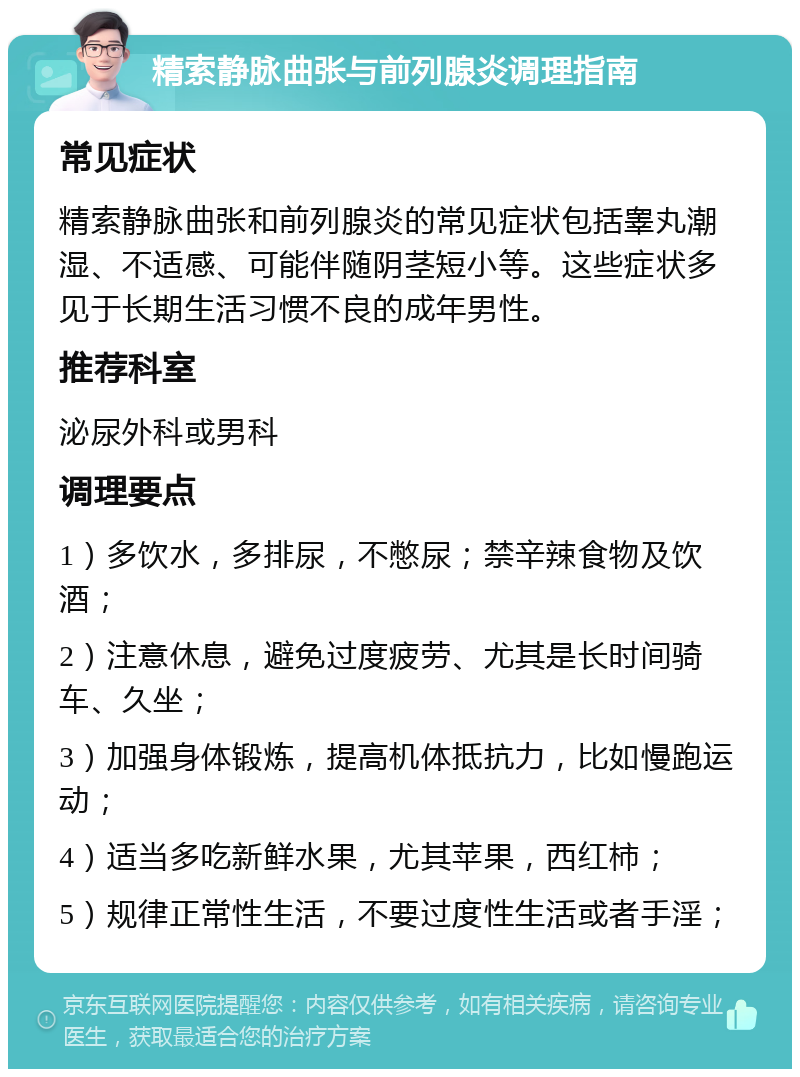 精索静脉曲张与前列腺炎调理指南 常见症状 精索静脉曲张和前列腺炎的常见症状包括睾丸潮湿、不适感、可能伴随阴茎短小等。这些症状多见于长期生活习惯不良的成年男性。 推荐科室 泌尿外科或男科 调理要点 1）多饮水，多排尿，不憋尿；禁辛辣食物及饮酒； 2）注意休息，避免过度疲劳、尤其是长时间骑车、久坐； 3）加强身体锻炼，提高机体抵抗力，比如慢跑运动； 4）适当多吃新鲜水果，尤其苹果，西红柿； 5）规律正常性生活，不要过度性生活或者手淫；