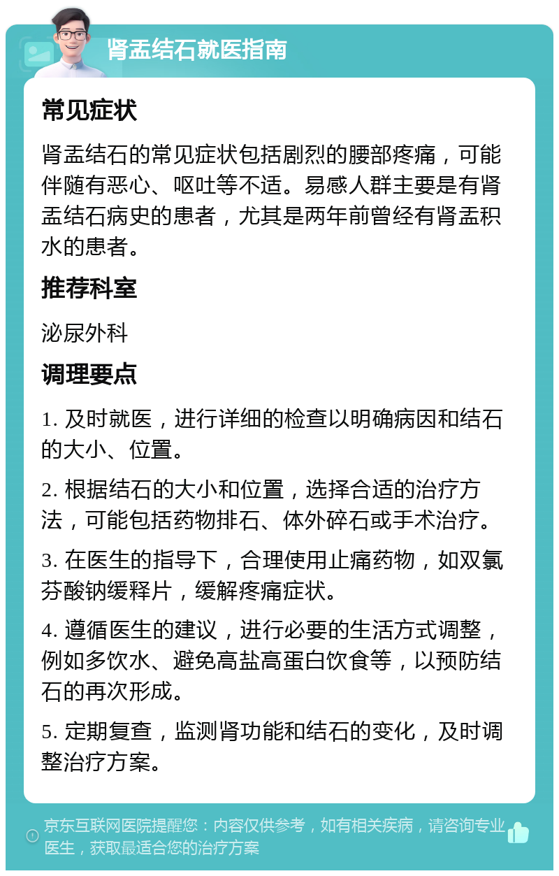 肾盂结石就医指南 常见症状 肾盂结石的常见症状包括剧烈的腰部疼痛，可能伴随有恶心、呕吐等不适。易感人群主要是有肾盂结石病史的患者，尤其是两年前曾经有肾盂积水的患者。 推荐科室 泌尿外科 调理要点 1. 及时就医，进行详细的检查以明确病因和结石的大小、位置。 2. 根据结石的大小和位置，选择合适的治疗方法，可能包括药物排石、体外碎石或手术治疗。 3. 在医生的指导下，合理使用止痛药物，如双氯芬酸钠缓释片，缓解疼痛症状。 4. 遵循医生的建议，进行必要的生活方式调整，例如多饮水、避免高盐高蛋白饮食等，以预防结石的再次形成。 5. 定期复查，监测肾功能和结石的变化，及时调整治疗方案。