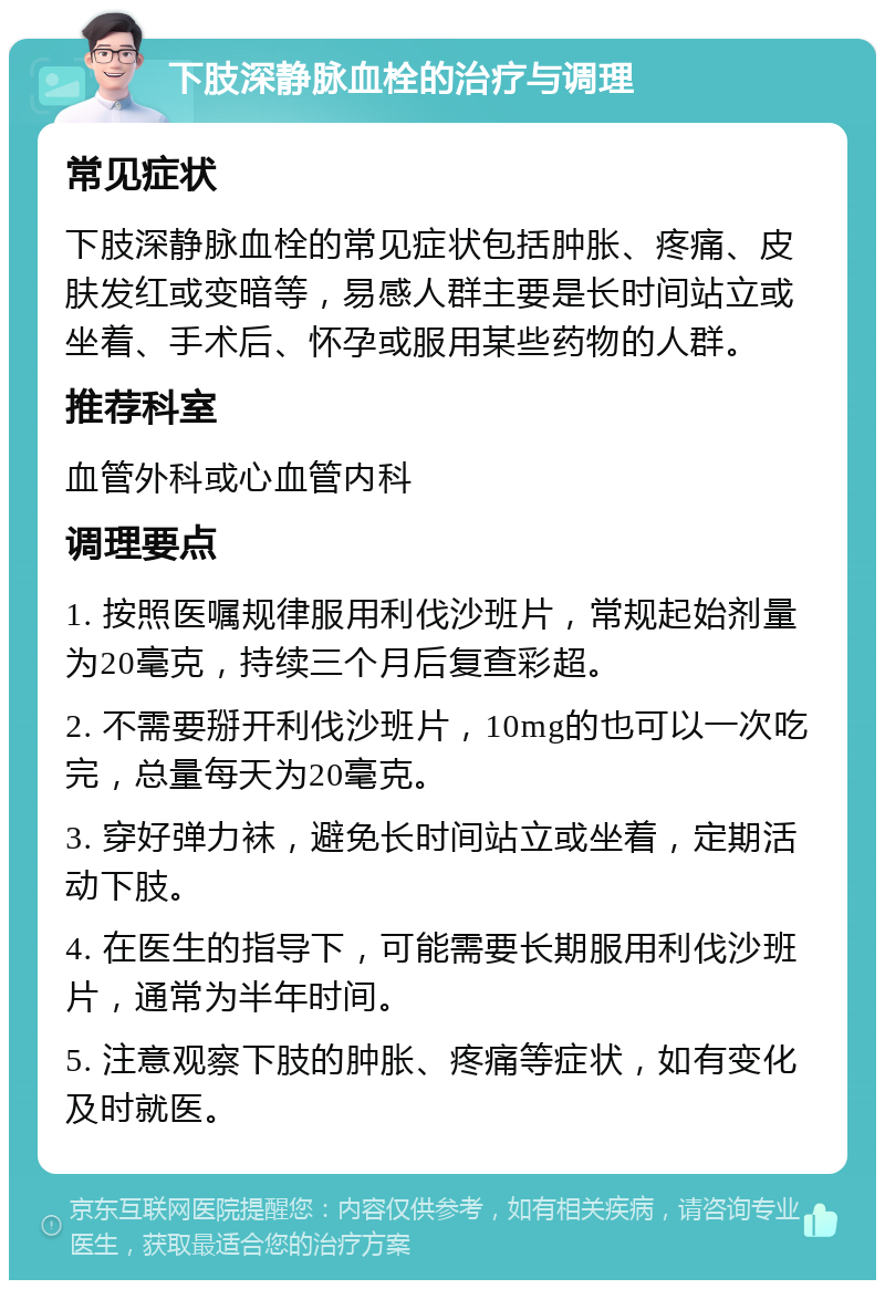 下肢深静脉血栓的治疗与调理 常见症状 下肢深静脉血栓的常见症状包括肿胀、疼痛、皮肤发红或变暗等，易感人群主要是长时间站立或坐着、手术后、怀孕或服用某些药物的人群。 推荐科室 血管外科或心血管内科 调理要点 1. 按照医嘱规律服用利伐沙班片，常规起始剂量为20毫克，持续三个月后复查彩超。 2. 不需要掰开利伐沙班片，10mg的也可以一次吃完，总量每天为20毫克。 3. 穿好弹力袜，避免长时间站立或坐着，定期活动下肢。 4. 在医生的指导下，可能需要长期服用利伐沙班片，通常为半年时间。 5. 注意观察下肢的肿胀、疼痛等症状，如有变化及时就医。