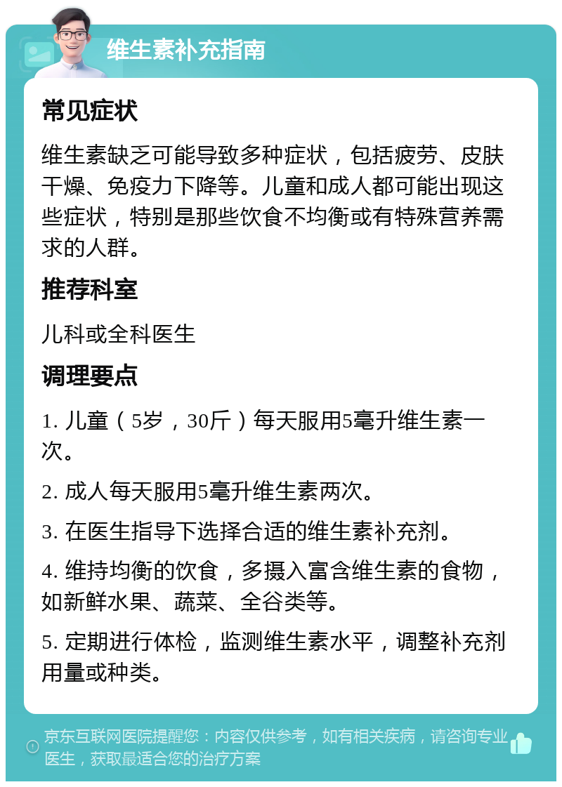 维生素补充指南 常见症状 维生素缺乏可能导致多种症状，包括疲劳、皮肤干燥、免疫力下降等。儿童和成人都可能出现这些症状，特别是那些饮食不均衡或有特殊营养需求的人群。 推荐科室 儿科或全科医生 调理要点 1. 儿童（5岁，30斤）每天服用5毫升维生素一次。 2. 成人每天服用5毫升维生素两次。 3. 在医生指导下选择合适的维生素补充剂。 4. 维持均衡的饮食，多摄入富含维生素的食物，如新鲜水果、蔬菜、全谷类等。 5. 定期进行体检，监测维生素水平，调整补充剂用量或种类。