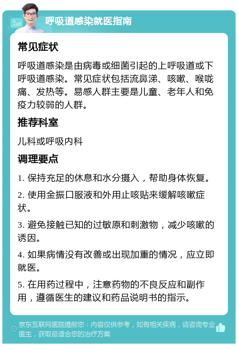 呼吸道感染就医指南 常见症状 呼吸道感染是由病毒或细菌引起的上呼吸道或下呼吸道感染。常见症状包括流鼻涕、咳嗽、喉咙痛、发热等。易感人群主要是儿童、老年人和免疫力较弱的人群。 推荐科室 儿科或呼吸内科 调理要点 1. 保持充足的休息和水分摄入，帮助身体恢复。 2. 使用金振口服液和外用止咳贴来缓解咳嗽症状。 3. 避免接触已知的过敏原和刺激物，减少咳嗽的诱因。 4. 如果病情没有改善或出现加重的情况，应立即就医。 5. 在用药过程中，注意药物的不良反应和副作用，遵循医生的建议和药品说明书的指示。