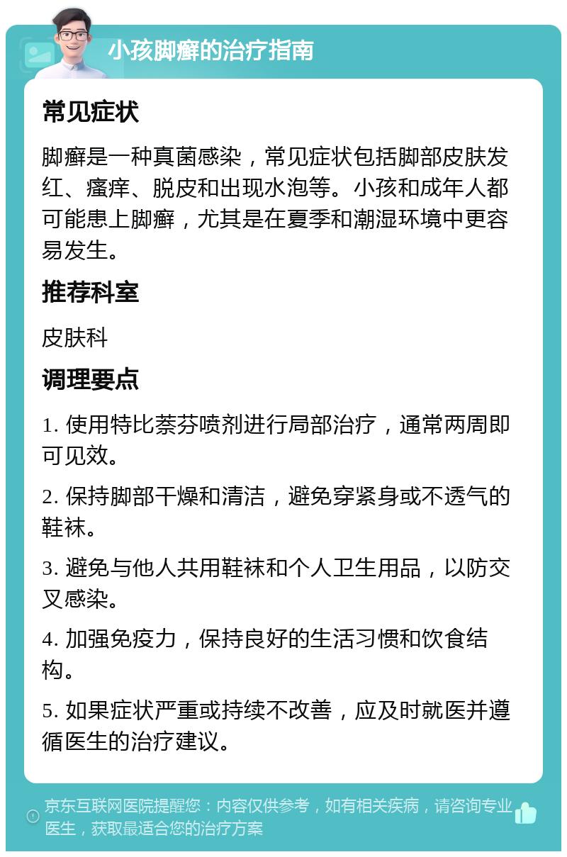 小孩脚癣的治疗指南 常见症状 脚癣是一种真菌感染，常见症状包括脚部皮肤发红、瘙痒、脱皮和出现水泡等。小孩和成年人都可能患上脚癣，尤其是在夏季和潮湿环境中更容易发生。 推荐科室 皮肤科 调理要点 1. 使用特比萘芬喷剂进行局部治疗，通常两周即可见效。 2. 保持脚部干燥和清洁，避免穿紧身或不透气的鞋袜。 3. 避免与他人共用鞋袜和个人卫生用品，以防交叉感染。 4. 加强免疫力，保持良好的生活习惯和饮食结构。 5. 如果症状严重或持续不改善，应及时就医并遵循医生的治疗建议。