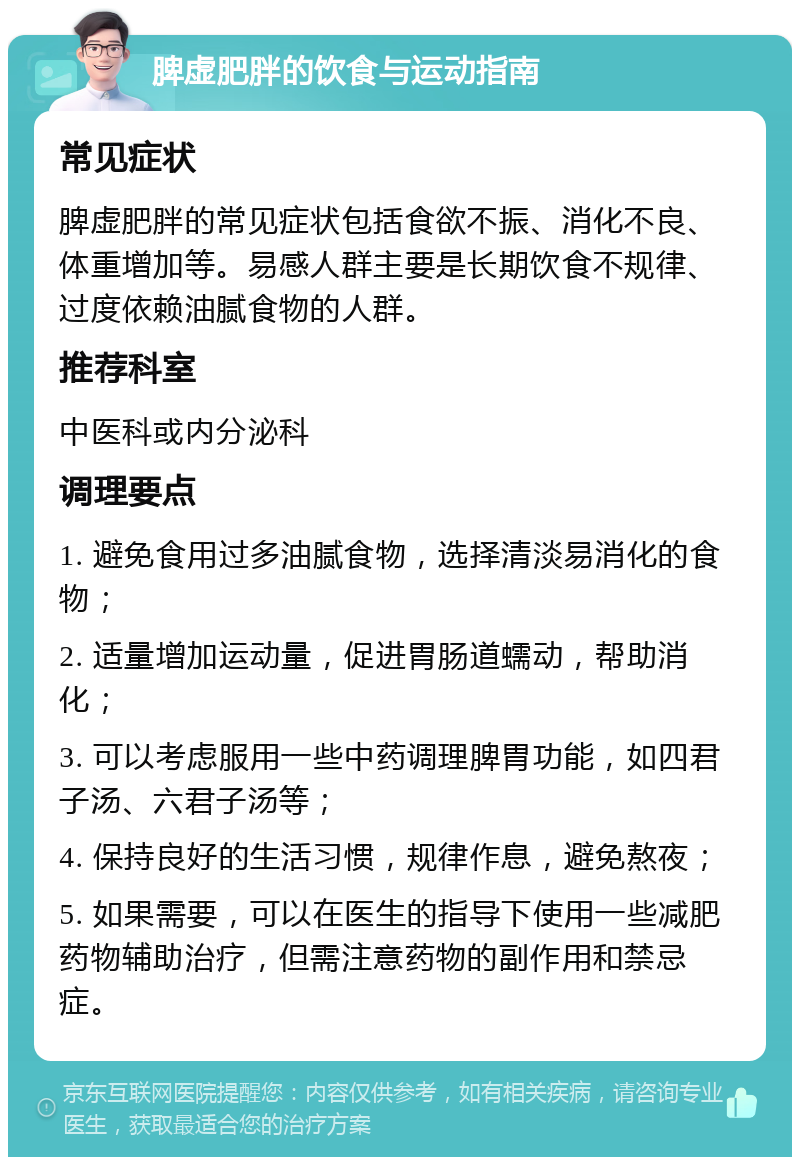 脾虚肥胖的饮食与运动指南 常见症状 脾虚肥胖的常见症状包括食欲不振、消化不良、体重增加等。易感人群主要是长期饮食不规律、过度依赖油腻食物的人群。 推荐科室 中医科或内分泌科 调理要点 1. 避免食用过多油腻食物，选择清淡易消化的食物； 2. 适量增加运动量，促进胃肠道蠕动，帮助消化； 3. 可以考虑服用一些中药调理脾胃功能，如四君子汤、六君子汤等； 4. 保持良好的生活习惯，规律作息，避免熬夜； 5. 如果需要，可以在医生的指导下使用一些减肥药物辅助治疗，但需注意药物的副作用和禁忌症。