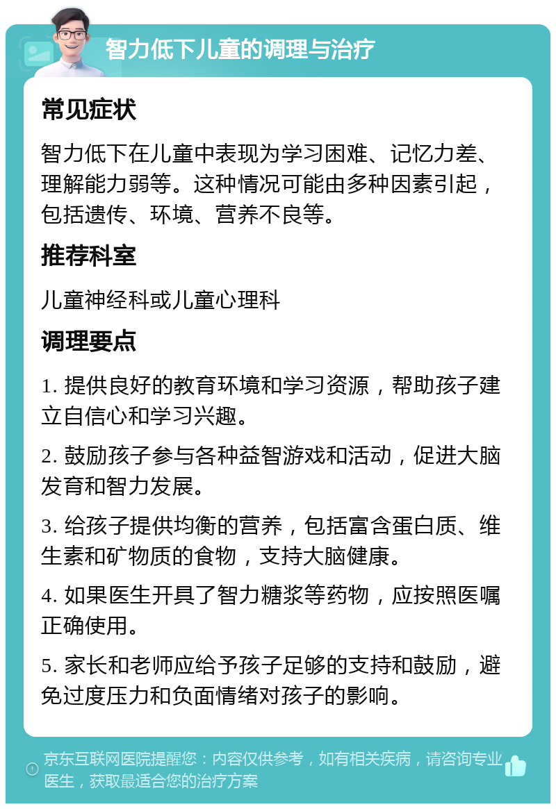 智力低下儿童的调理与治疗 常见症状 智力低下在儿童中表现为学习困难、记忆力差、理解能力弱等。这种情况可能由多种因素引起，包括遗传、环境、营养不良等。 推荐科室 儿童神经科或儿童心理科 调理要点 1. 提供良好的教育环境和学习资源，帮助孩子建立自信心和学习兴趣。 2. 鼓励孩子参与各种益智游戏和活动，促进大脑发育和智力发展。 3. 给孩子提供均衡的营养，包括富含蛋白质、维生素和矿物质的食物，支持大脑健康。 4. 如果医生开具了智力糖浆等药物，应按照医嘱正确使用。 5. 家长和老师应给予孩子足够的支持和鼓励，避免过度压力和负面情绪对孩子的影响。