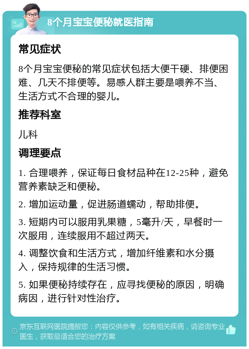 8个月宝宝便秘就医指南 常见症状 8个月宝宝便秘的常见症状包括大便干硬、排便困难、几天不排便等。易感人群主要是喂养不当、生活方式不合理的婴儿。 推荐科室 儿科 调理要点 1. 合理喂养，保证每日食材品种在12-25种，避免营养素缺乏和便秘。 2. 增加运动量，促进肠道蠕动，帮助排便。 3. 短期内可以服用乳果糖，5毫升/天，早餐时一次服用，连续服用不超过两天。 4. 调整饮食和生活方式，增加纤维素和水分摄入，保持规律的生活习惯。 5. 如果便秘持续存在，应寻找便秘的原因，明确病因，进行针对性治疗。