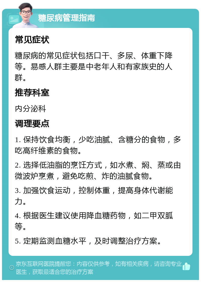 糖尿病管理指南 常见症状 糖尿病的常见症状包括口干、多尿、体重下降等。易感人群主要是中老年人和有家族史的人群。 推荐科室 内分泌科 调理要点 1. 保持饮食均衡，少吃油腻、含糖分的食物，多吃高纤维素的食物。 2. 选择低油脂的烹饪方式，如水煮、焖、蒸或由微波炉烹煮，避免吃煎、炸的油腻食物。 3. 加强饮食运动，控制体重，提高身体代谢能力。 4. 根据医生建议使用降血糖药物，如二甲双胍等。 5. 定期监测血糖水平，及时调整治疗方案。