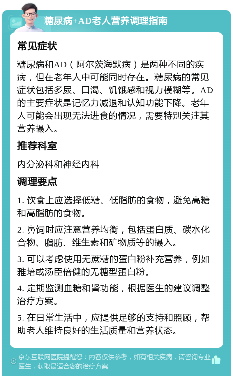 糖尿病+AD老人营养调理指南 常见症状 糖尿病和AD（阿尔茨海默病）是两种不同的疾病，但在老年人中可能同时存在。糖尿病的常见症状包括多尿、口渴、饥饿感和视力模糊等。AD的主要症状是记忆力减退和认知功能下降。老年人可能会出现无法进食的情况，需要特别关注其营养摄入。 推荐科室 内分泌科和神经内科 调理要点 1. 饮食上应选择低糖、低脂肪的食物，避免高糖和高脂肪的食物。 2. 鼻饲时应注意营养均衡，包括蛋白质、碳水化合物、脂肪、维生素和矿物质等的摄入。 3. 可以考虑使用无蔗糖的蛋白粉补充营养，例如雅培或汤臣倍健的无糖型蛋白粉。 4. 定期监测血糖和肾功能，根据医生的建议调整治疗方案。 5. 在日常生活中，应提供足够的支持和照顾，帮助老人维持良好的生活质量和营养状态。