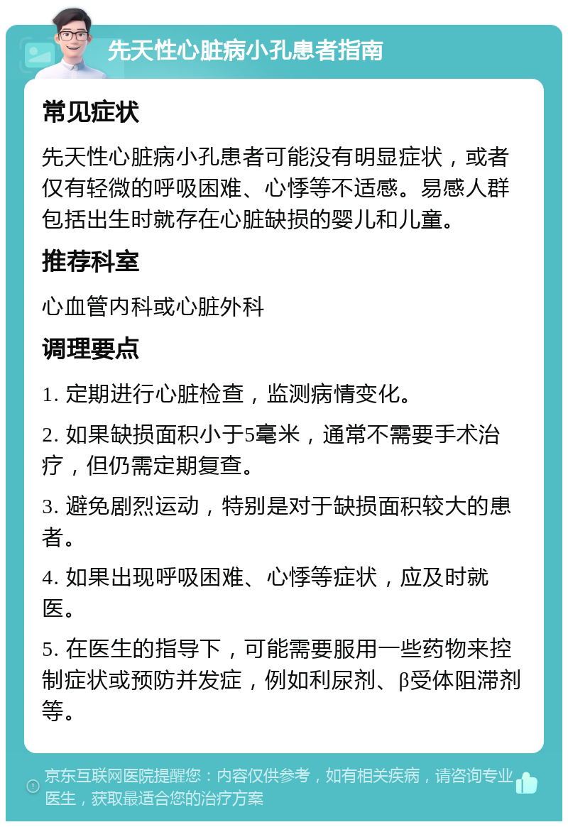 先天性心脏病小孔患者指南 常见症状 先天性心脏病小孔患者可能没有明显症状，或者仅有轻微的呼吸困难、心悸等不适感。易感人群包括出生时就存在心脏缺损的婴儿和儿童。 推荐科室 心血管内科或心脏外科 调理要点 1. 定期进行心脏检查，监测病情变化。 2. 如果缺损面积小于5毫米，通常不需要手术治疗，但仍需定期复查。 3. 避免剧烈运动，特别是对于缺损面积较大的患者。 4. 如果出现呼吸困难、心悸等症状，应及时就医。 5. 在医生的指导下，可能需要服用一些药物来控制症状或预防并发症，例如利尿剂、β受体阻滞剂等。