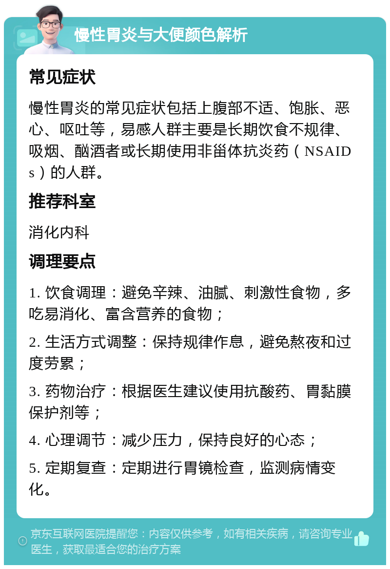 慢性胃炎与大便颜色解析 常见症状 慢性胃炎的常见症状包括上腹部不适、饱胀、恶心、呕吐等，易感人群主要是长期饮食不规律、吸烟、酗酒者或长期使用非甾体抗炎药（NSAIDs）的人群。 推荐科室 消化内科 调理要点 1. 饮食调理：避免辛辣、油腻、刺激性食物，多吃易消化、富含营养的食物； 2. 生活方式调整：保持规律作息，避免熬夜和过度劳累； 3. 药物治疗：根据医生建议使用抗酸药、胃黏膜保护剂等； 4. 心理调节：减少压力，保持良好的心态； 5. 定期复查：定期进行胃镜检查，监测病情变化。