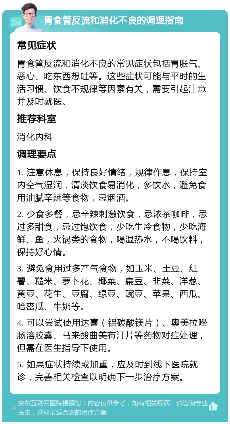 胃食管反流和消化不良的调理指南 常见症状 胃食管反流和消化不良的常见症状包括胃胀气、恶心、吃东西想吐等。这些症状可能与平时的生活习惯、饮食不规律等因素有关，需要引起注意并及时就医。 推荐科室 消化内科 调理要点 1. 注意休息，保持良好情绪，规律作息，保持室内空气湿润，清淡饮食易消化，多饮水，避免食用油腻辛辣等食物，忌烟酒。 2. 少食多餐，忌辛辣刺激饮食，忌浓茶咖啡，忌过多甜食，忌过饱饮食，少吃生冷食物，少吃海鲜、鱼，火锅类的食物，喝温热水，不喝饮料，保持好心情。 3. 避免食用过多产气食物，如玉米、土豆、红薯、糙米、萝卜花、椰菜、扁豆、韭菜、洋葱、黄豆、花生、豆腐、绿豆、豌豆、苹果、西瓜、哈密瓜、牛奶等。 4. 可以尝试使用达喜（铝碳酸镁片）、奥美拉唑肠溶胶囊、马来酸曲美布汀片等药物对症处理，但需在医生指导下使用。 5. 如果症状持续或加重，应及时到线下医院就诊，完善相关检查以明确下一步治疗方案。