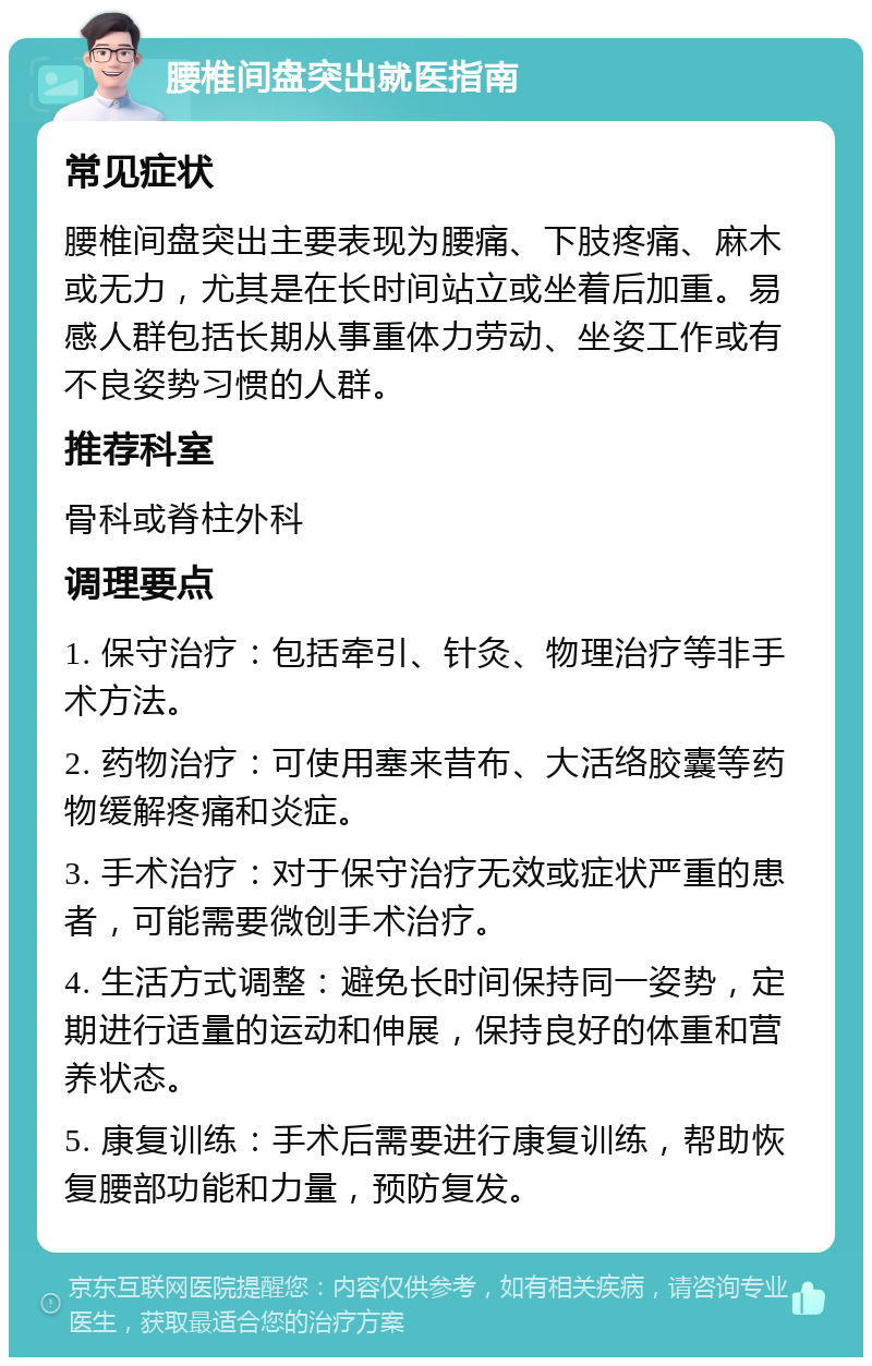 腰椎间盘突出就医指南 常见症状 腰椎间盘突出主要表现为腰痛、下肢疼痛、麻木或无力，尤其是在长时间站立或坐着后加重。易感人群包括长期从事重体力劳动、坐姿工作或有不良姿势习惯的人群。 推荐科室 骨科或脊柱外科 调理要点 1. 保守治疗：包括牵引、针灸、物理治疗等非手术方法。 2. 药物治疗：可使用塞来昔布、大活络胶囊等药物缓解疼痛和炎症。 3. 手术治疗：对于保守治疗无效或症状严重的患者，可能需要微创手术治疗。 4. 生活方式调整：避免长时间保持同一姿势，定期进行适量的运动和伸展，保持良好的体重和营养状态。 5. 康复训练：手术后需要进行康复训练，帮助恢复腰部功能和力量，预防复发。