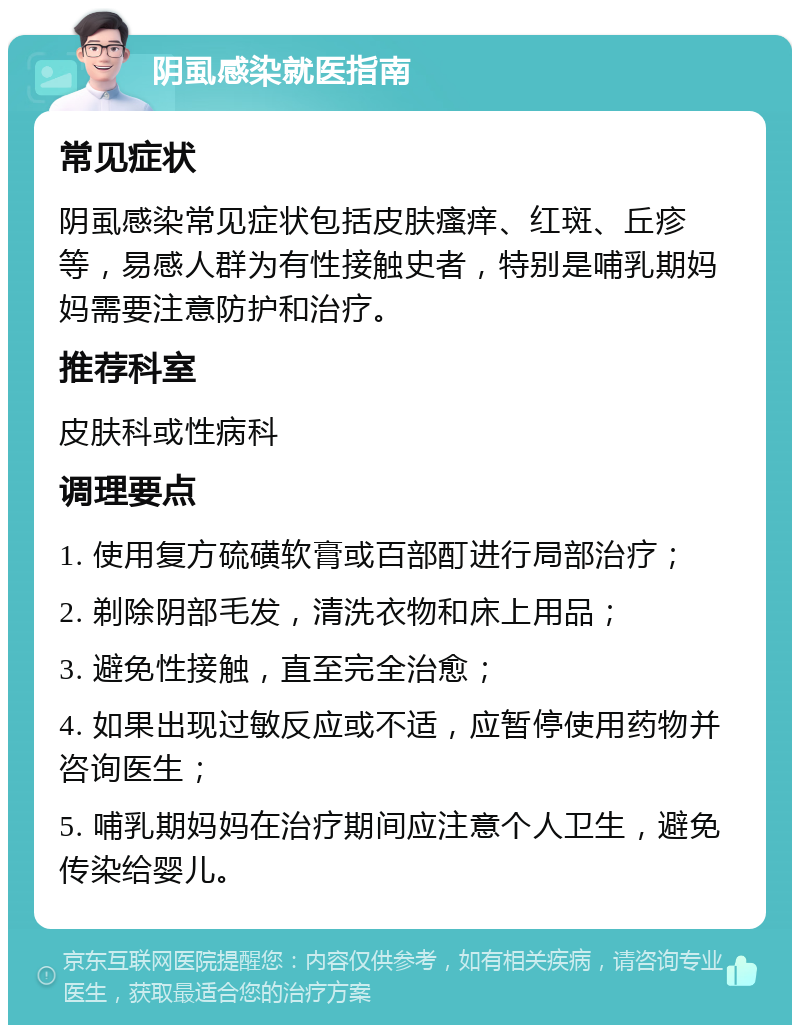 阴虱感染就医指南 常见症状 阴虱感染常见症状包括皮肤瘙痒、红斑、丘疹等，易感人群为有性接触史者，特别是哺乳期妈妈需要注意防护和治疗。 推荐科室 皮肤科或性病科 调理要点 1. 使用复方硫磺软膏或百部酊进行局部治疗； 2. 剃除阴部毛发，清洗衣物和床上用品； 3. 避免性接触，直至完全治愈； 4. 如果出现过敏反应或不适，应暂停使用药物并咨询医生； 5. 哺乳期妈妈在治疗期间应注意个人卫生，避免传染给婴儿。