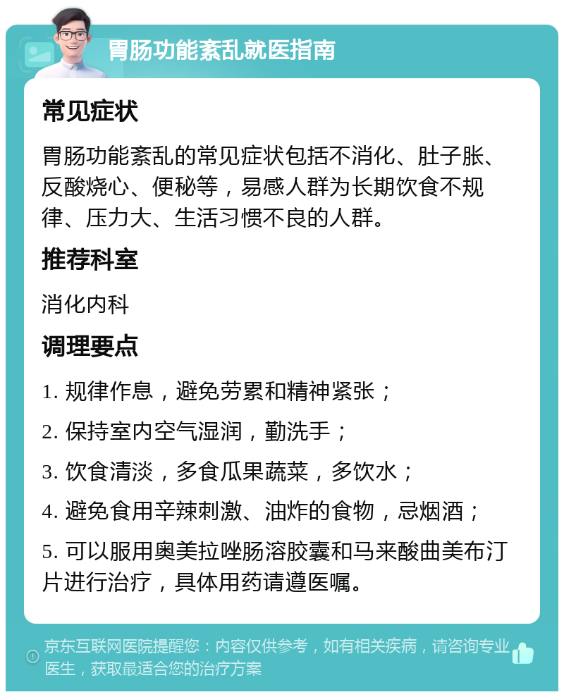 胃肠功能紊乱就医指南 常见症状 胃肠功能紊乱的常见症状包括不消化、肚子胀、反酸烧心、便秘等，易感人群为长期饮食不规律、压力大、生活习惯不良的人群。 推荐科室 消化内科 调理要点 1. 规律作息，避免劳累和精神紧张； 2. 保持室内空气湿润，勤洗手； 3. 饮食清淡，多食瓜果蔬菜，多饮水； 4. 避免食用辛辣刺激、油炸的食物，忌烟酒； 5. 可以服用奥美拉唑肠溶胶囊和马来酸曲美布汀片进行治疗，具体用药请遵医嘱。