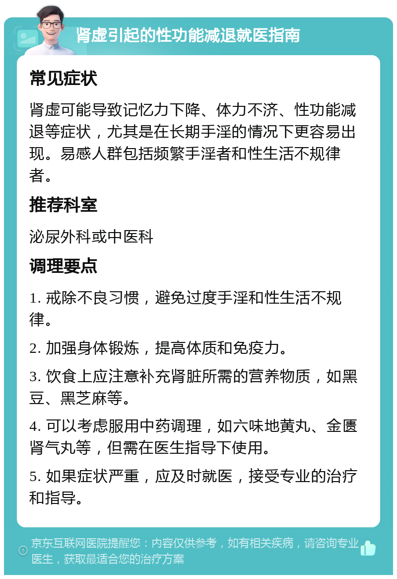 肾虚引起的性功能减退就医指南 常见症状 肾虚可能导致记忆力下降、体力不济、性功能减退等症状，尤其是在长期手淫的情况下更容易出现。易感人群包括频繁手淫者和性生活不规律者。 推荐科室 泌尿外科或中医科 调理要点 1. 戒除不良习惯，避免过度手淫和性生活不规律。 2. 加强身体锻炼，提高体质和免疫力。 3. 饮食上应注意补充肾脏所需的营养物质，如黑豆、黑芝麻等。 4. 可以考虑服用中药调理，如六味地黄丸、金匮肾气丸等，但需在医生指导下使用。 5. 如果症状严重，应及时就医，接受专业的治疗和指导。