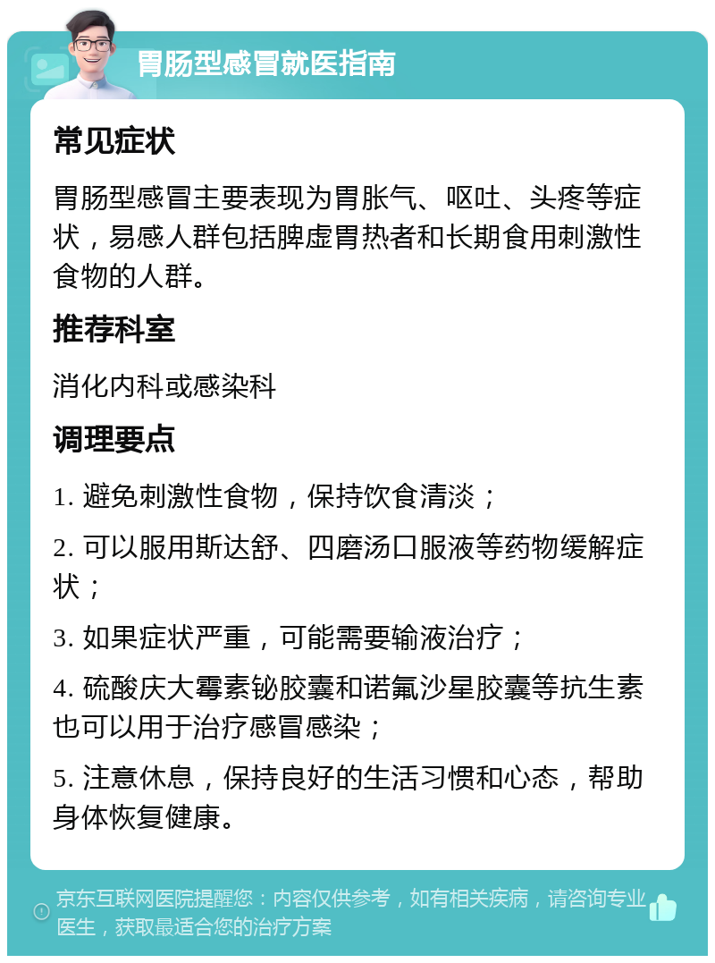 胃肠型感冒就医指南 常见症状 胃肠型感冒主要表现为胃胀气、呕吐、头疼等症状，易感人群包括脾虚胃热者和长期食用刺激性食物的人群。 推荐科室 消化内科或感染科 调理要点 1. 避免刺激性食物，保持饮食清淡； 2. 可以服用斯达舒、四磨汤口服液等药物缓解症状； 3. 如果症状严重，可能需要输液治疗； 4. 硫酸庆大霉素铋胶囊和诺氟沙星胶囊等抗生素也可以用于治疗感冒感染； 5. 注意休息，保持良好的生活习惯和心态，帮助身体恢复健康。