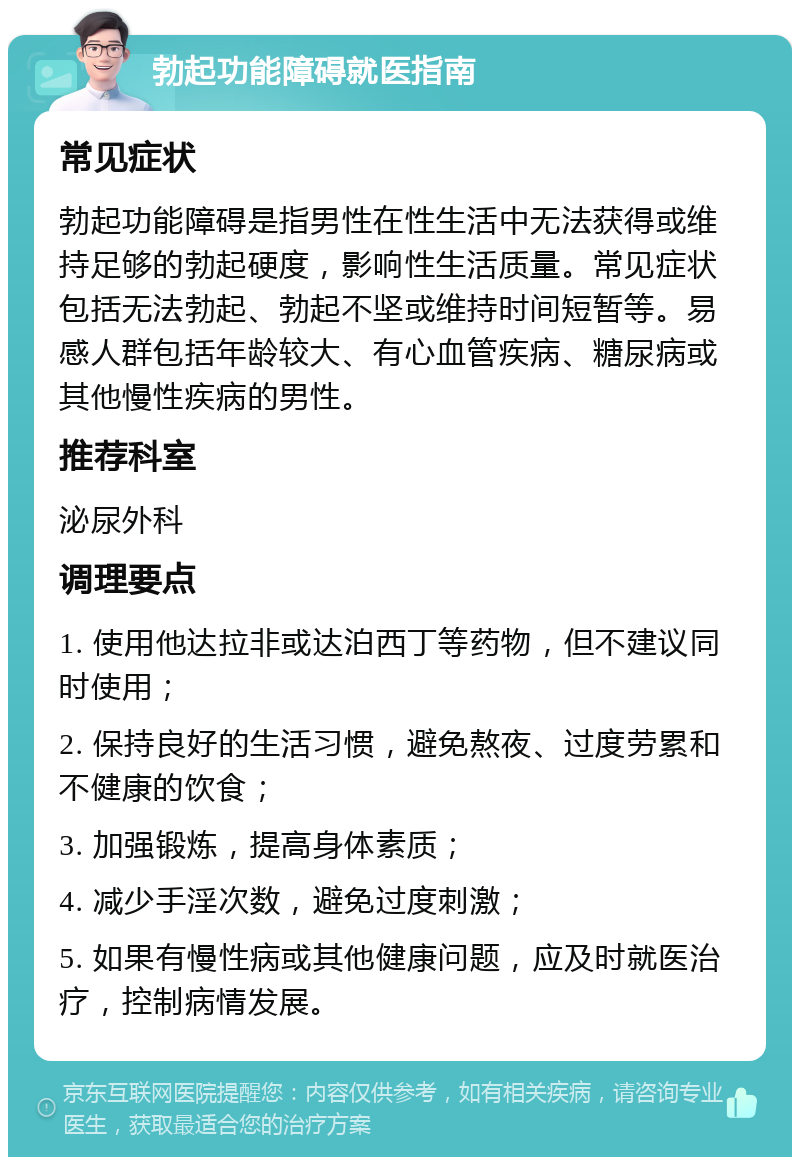 勃起功能障碍就医指南 常见症状 勃起功能障碍是指男性在性生活中无法获得或维持足够的勃起硬度，影响性生活质量。常见症状包括无法勃起、勃起不坚或维持时间短暂等。易感人群包括年龄较大、有心血管疾病、糖尿病或其他慢性疾病的男性。 推荐科室 泌尿外科 调理要点 1. 使用他达拉非或达泊西丁等药物，但不建议同时使用； 2. 保持良好的生活习惯，避免熬夜、过度劳累和不健康的饮食； 3. 加强锻炼，提高身体素质； 4. 减少手淫次数，避免过度刺激； 5. 如果有慢性病或其他健康问题，应及时就医治疗，控制病情发展。