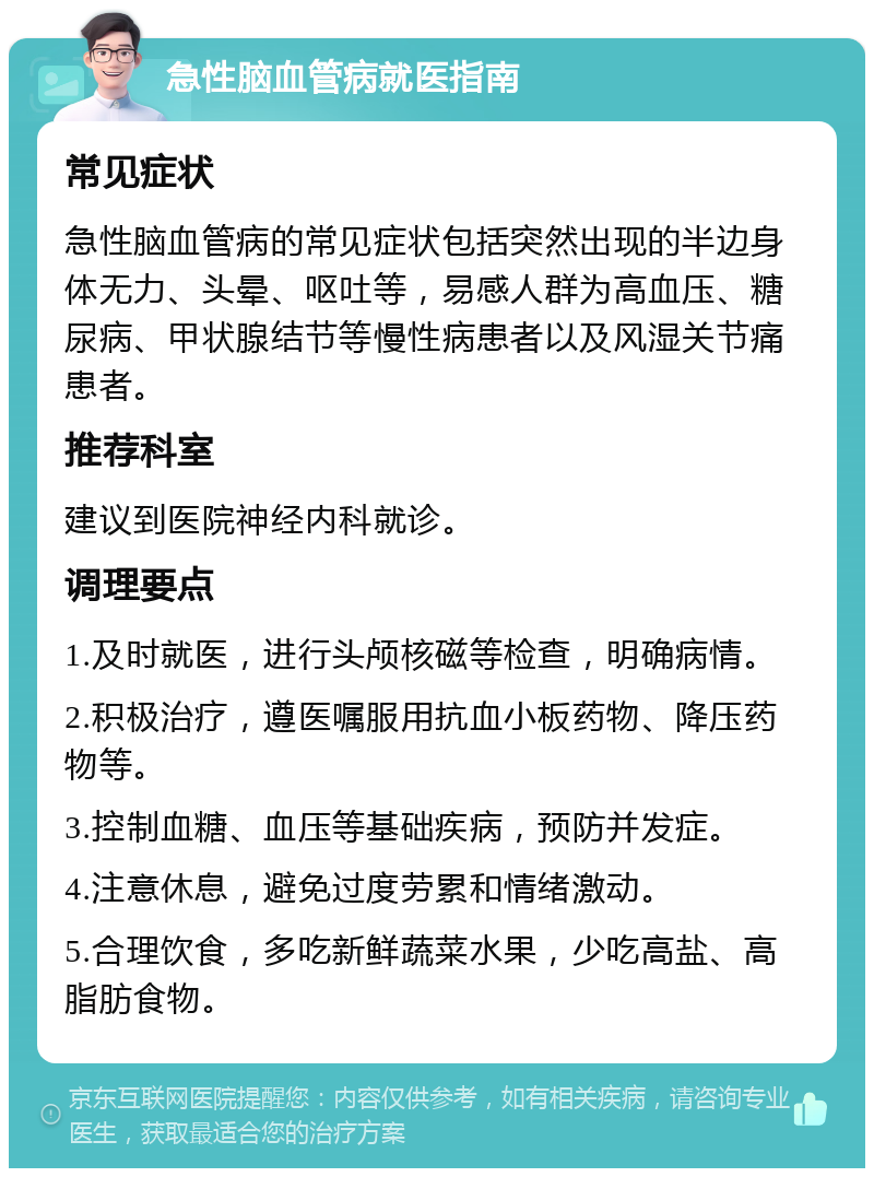 急性脑血管病就医指南 常见症状 急性脑血管病的常见症状包括突然出现的半边身体无力、头晕、呕吐等，易感人群为高血压、糖尿病、甲状腺结节等慢性病患者以及风湿关节痛患者。 推荐科室 建议到医院神经内科就诊。 调理要点 1.及时就医，进行头颅核磁等检查，明确病情。 2.积极治疗，遵医嘱服用抗血小板药物、降压药物等。 3.控制血糖、血压等基础疾病，预防并发症。 4.注意休息，避免过度劳累和情绪激动。 5.合理饮食，多吃新鲜蔬菜水果，少吃高盐、高脂肪食物。