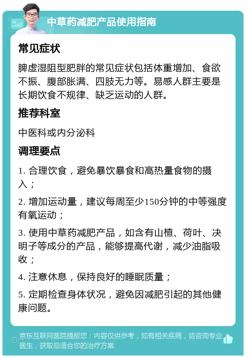 中草药减肥产品使用指南 常见症状 脾虚湿阻型肥胖的常见症状包括体重增加、食欲不振、腹部胀满、四肢无力等。易感人群主要是长期饮食不规律、缺乏运动的人群。 推荐科室 中医科或内分泌科 调理要点 1. 合理饮食，避免暴饮暴食和高热量食物的摄入； 2. 增加运动量，建议每周至少150分钟的中等强度有氧运动； 3. 使用中草药减肥产品，如含有山楂、荷叶、决明子等成分的产品，能够提高代谢，减少油脂吸收； 4. 注意休息，保持良好的睡眠质量； 5. 定期检查身体状况，避免因减肥引起的其他健康问题。