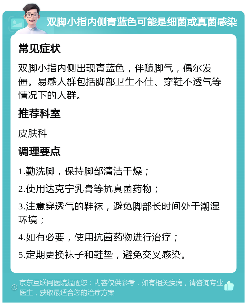 双脚小指内侧青蓝色可能是细菌或真菌感染 常见症状 双脚小指内侧出现青蓝色，伴随脚气，偶尔发僵。易感人群包括脚部卫生不佳、穿鞋不透气等情况下的人群。 推荐科室 皮肤科 调理要点 1.勤洗脚，保持脚部清洁干燥； 2.使用达克宁乳膏等抗真菌药物； 3.注意穿透气的鞋袜，避免脚部长时间处于潮湿环境； 4.如有必要，使用抗菌药物进行治疗； 5.定期更换袜子和鞋垫，避免交叉感染。