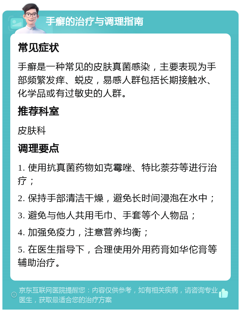 手癣的治疗与调理指南 常见症状 手癣是一种常见的皮肤真菌感染，主要表现为手部频繁发痒、蜕皮，易感人群包括长期接触水、化学品或有过敏史的人群。 推荐科室 皮肤科 调理要点 1. 使用抗真菌药物如克霉唑、特比萘芬等进行治疗； 2. 保持手部清洁干燥，避免长时间浸泡在水中； 3. 避免与他人共用毛巾、手套等个人物品； 4. 加强免疫力，注意营养均衡； 5. 在医生指导下，合理使用外用药膏如华佗膏等辅助治疗。