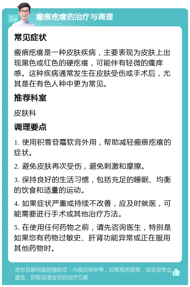 瘢痕疙瘩的治疗与调理 常见症状 瘢痕疙瘩是一种皮肤疾病，主要表现为皮肤上出现黑色或红色的硬疙瘩，可能伴有轻微的瘙痒感。这种疾病通常发生在皮肤受伤或手术后，尤其是在有色人种中更为常见。 推荐科室 皮肤科 调理要点 1. 使用积雪苷霜软膏外用，帮助减轻瘢痕疙瘩的症状。 2. 避免皮肤再次受伤，避免刺激和摩擦。 3. 保持良好的生活习惯，包括充足的睡眠、均衡的饮食和适量的运动。 4. 如果症状严重或持续不改善，应及时就医，可能需要进行手术或其他治疗方法。 5. 在使用任何药物之前，请先咨询医生，特别是如果您有药物过敏史、肝肾功能异常或正在服用其他药物时。