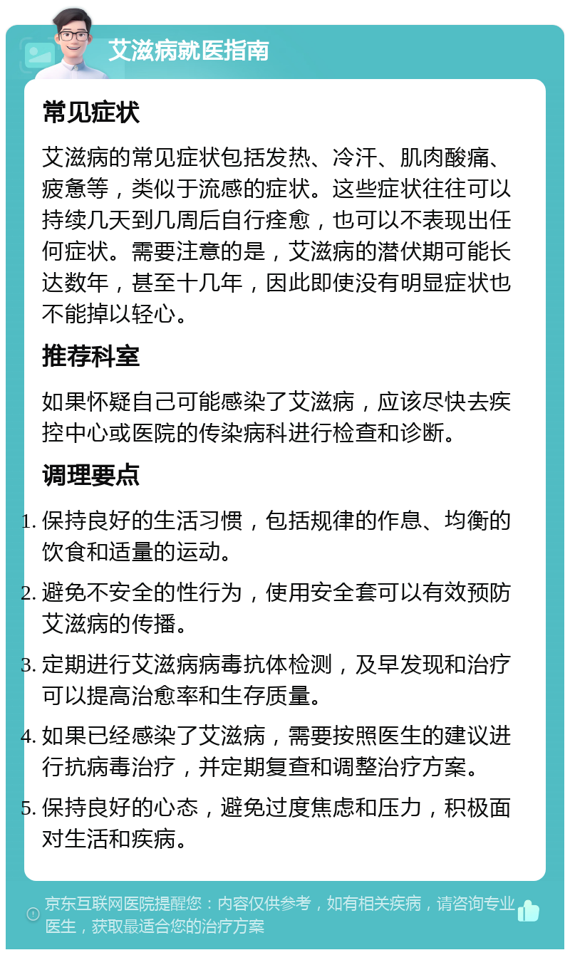 艾滋病就医指南 常见症状 艾滋病的常见症状包括发热、冷汗、肌肉酸痛、疲惫等，类似于流感的症状。这些症状往往可以持续几天到几周后自行痊愈，也可以不表现出任何症状。需要注意的是，艾滋病的潜伏期可能长达数年，甚至十几年，因此即使没有明显症状也不能掉以轻心。 推荐科室 如果怀疑自己可能感染了艾滋病，应该尽快去疾控中心或医院的传染病科进行检查和诊断。 调理要点 保持良好的生活习惯，包括规律的作息、均衡的饮食和适量的运动。 避免不安全的性行为，使用安全套可以有效预防艾滋病的传播。 定期进行艾滋病病毒抗体检测，及早发现和治疗可以提高治愈率和生存质量。 如果已经感染了艾滋病，需要按照医生的建议进行抗病毒治疗，并定期复查和调整治疗方案。 保持良好的心态，避免过度焦虑和压力，积极面对生活和疾病。