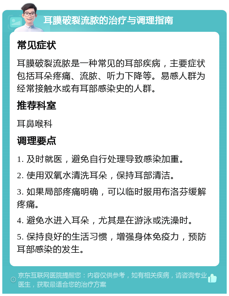 耳膜破裂流脓的治疗与调理指南 常见症状 耳膜破裂流脓是一种常见的耳部疾病，主要症状包括耳朵疼痛、流脓、听力下降等。易感人群为经常接触水或有耳部感染史的人群。 推荐科室 耳鼻喉科 调理要点 1. 及时就医，避免自行处理导致感染加重。 2. 使用双氧水清洗耳朵，保持耳部清洁。 3. 如果局部疼痛明确，可以临时服用布洛芬缓解疼痛。 4. 避免水进入耳朵，尤其是在游泳或洗澡时。 5. 保持良好的生活习惯，增强身体免疫力，预防耳部感染的发生。