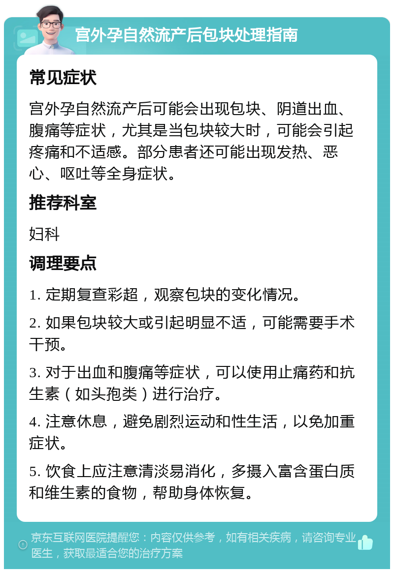 宫外孕自然流产后包块处理指南 常见症状 宫外孕自然流产后可能会出现包块、阴道出血、腹痛等症状，尤其是当包块较大时，可能会引起疼痛和不适感。部分患者还可能出现发热、恶心、呕吐等全身症状。 推荐科室 妇科 调理要点 1. 定期复查彩超，观察包块的变化情况。 2. 如果包块较大或引起明显不适，可能需要手术干预。 3. 对于出血和腹痛等症状，可以使用止痛药和抗生素（如头孢类）进行治疗。 4. 注意休息，避免剧烈运动和性生活，以免加重症状。 5. 饮食上应注意清淡易消化，多摄入富含蛋白质和维生素的食物，帮助身体恢复。