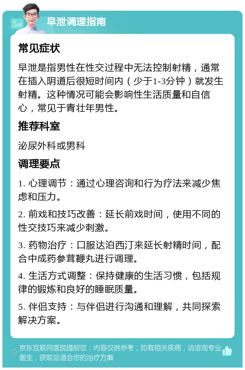 早泄调理指南 常见症状 早泄是指男性在性交过程中无法控制射精，通常在插入阴道后很短时间内（少于1-3分钟）就发生射精。这种情况可能会影响性生活质量和自信心，常见于青壮年男性。 推荐科室 泌尿外科或男科 调理要点 1. 心理调节：通过心理咨询和行为疗法来减少焦虑和压力。 2. 前戏和技巧改善：延长前戏时间，使用不同的性交技巧来减少刺激。 3. 药物治疗：口服达泊西汀来延长射精时间，配合中成药参茸鞭丸进行调理。 4. 生活方式调整：保持健康的生活习惯，包括规律的锻炼和良好的睡眠质量。 5. 伴侣支持：与伴侣进行沟通和理解，共同探索解决方案。