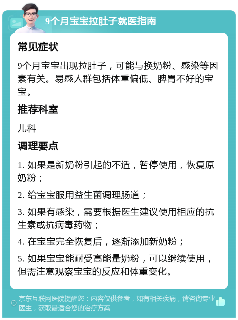 9个月宝宝拉肚子就医指南 常见症状 9个月宝宝出现拉肚子，可能与换奶粉、感染等因素有关。易感人群包括体重偏低、脾胃不好的宝宝。 推荐科室 儿科 调理要点 1. 如果是新奶粉引起的不适，暂停使用，恢复原奶粉； 2. 给宝宝服用益生菌调理肠道； 3. 如果有感染，需要根据医生建议使用相应的抗生素或抗病毒药物； 4. 在宝宝完全恢复后，逐渐添加新奶粉； 5. 如果宝宝能耐受高能量奶粉，可以继续使用，但需注意观察宝宝的反应和体重变化。