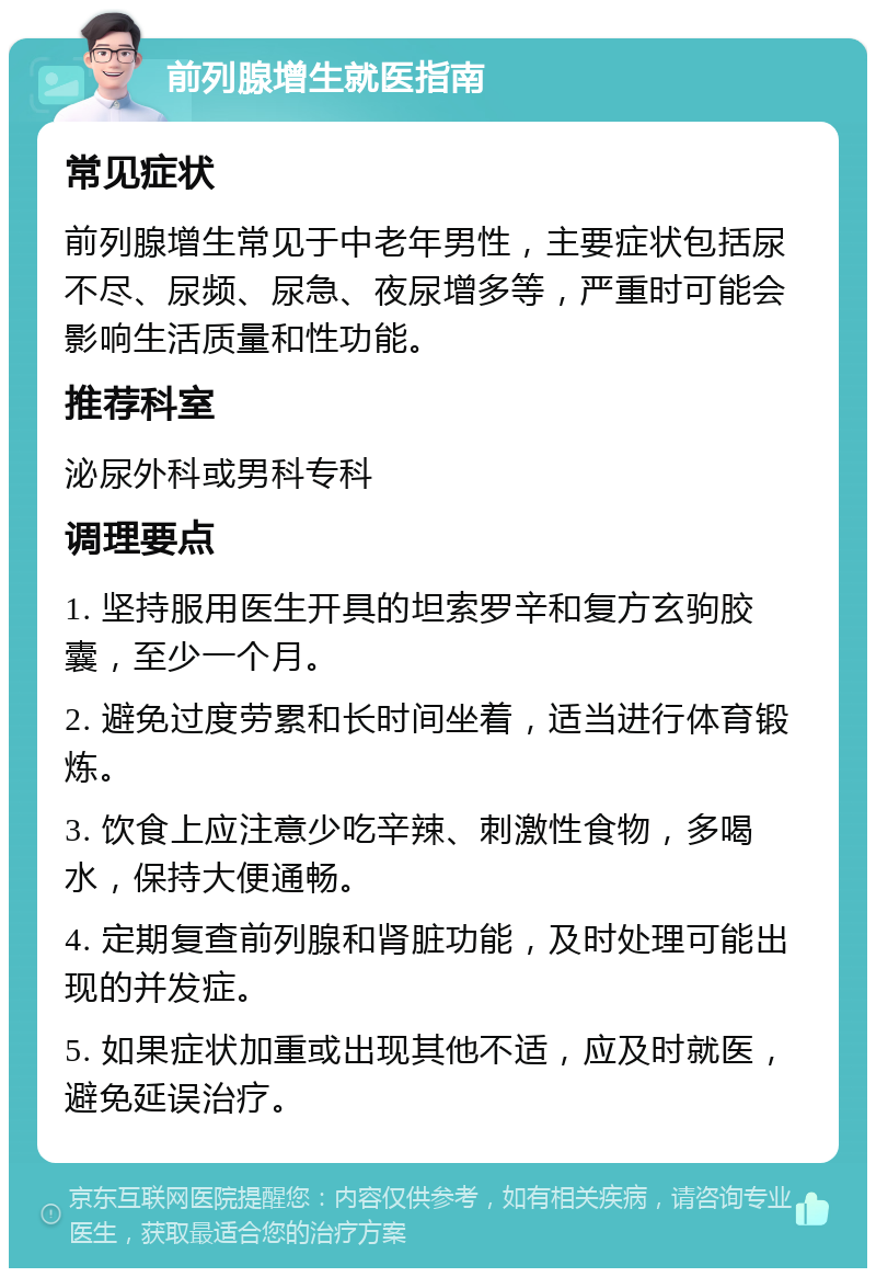 前列腺增生就医指南 常见症状 前列腺增生常见于中老年男性，主要症状包括尿不尽、尿频、尿急、夜尿增多等，严重时可能会影响生活质量和性功能。 推荐科室 泌尿外科或男科专科 调理要点 1. 坚持服用医生开具的坦索罗辛和复方玄驹胶囊，至少一个月。 2. 避免过度劳累和长时间坐着，适当进行体育锻炼。 3. 饮食上应注意少吃辛辣、刺激性食物，多喝水，保持大便通畅。 4. 定期复查前列腺和肾脏功能，及时处理可能出现的并发症。 5. 如果症状加重或出现其他不适，应及时就医，避免延误治疗。