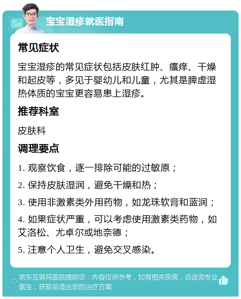 宝宝湿疹就医指南 常见症状 宝宝湿疹的常见症状包括皮肤红肿、瘙痒、干燥和起皮等，多见于婴幼儿和儿童，尤其是脾虚湿热体质的宝宝更容易患上湿疹。 推荐科室 皮肤科 调理要点 1. 观察饮食，逐一排除可能的过敏原； 2. 保持皮肤湿润，避免干燥和热； 3. 使用非激素类外用药物，如龙珠软膏和蓝润； 4. 如果症状严重，可以考虑使用激素类药物，如艾洛松、尤卓尔或地奈德； 5. 注意个人卫生，避免交叉感染。