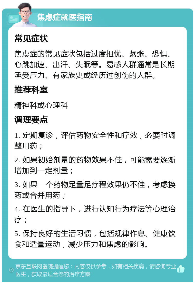 焦虑症就医指南 常见症状 焦虑症的常见症状包括过度担忧、紧张、恐惧、心跳加速、出汗、失眠等。易感人群通常是长期承受压力、有家族史或经历过创伤的人群。 推荐科室 精神科或心理科 调理要点 1. 定期复诊，评估药物安全性和疗效，必要时调整用药； 2. 如果初始剂量的药物效果不佳，可能需要逐渐增加到一定剂量； 3. 如果一个药物足量足疗程效果仍不佳，考虑换药或合并用药； 4. 在医生的指导下，进行认知行为疗法等心理治疗； 5. 保持良好的生活习惯，包括规律作息、健康饮食和适量运动，减少压力和焦虑的影响。