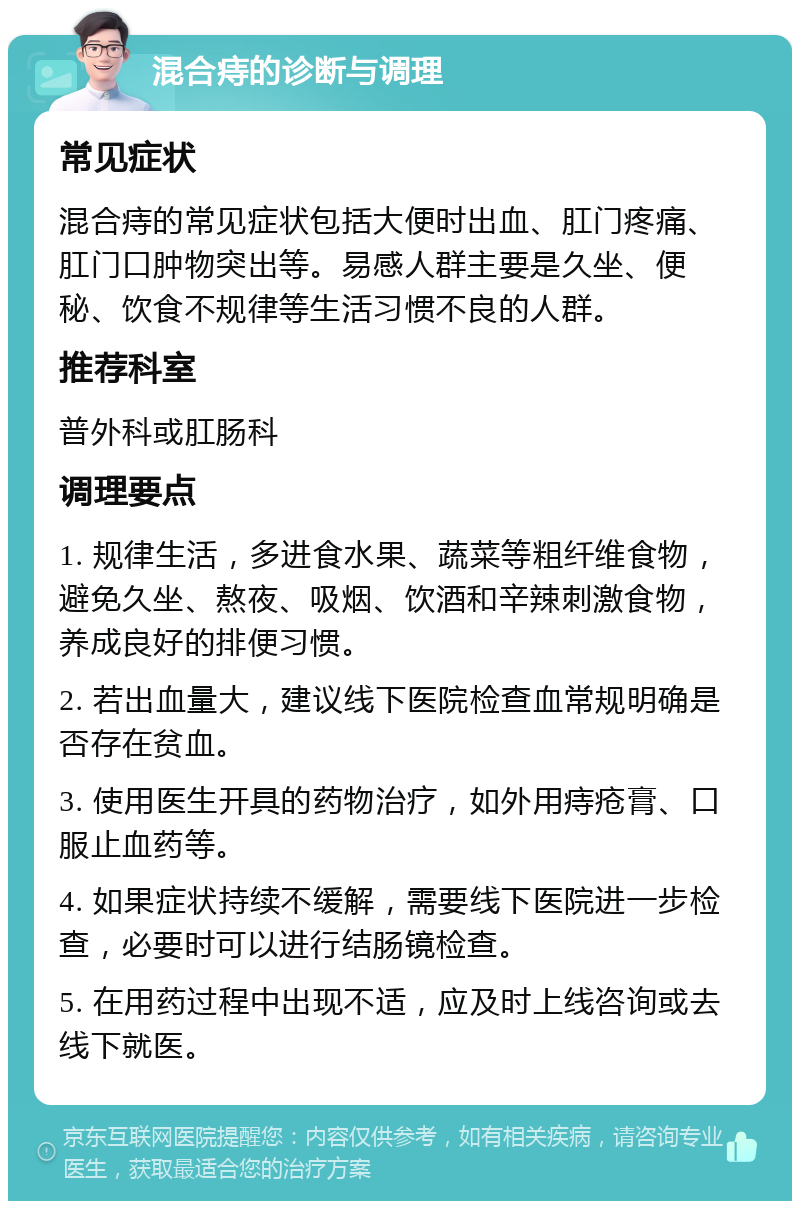 混合痔的诊断与调理 常见症状 混合痔的常见症状包括大便时出血、肛门疼痛、肛门口肿物突出等。易感人群主要是久坐、便秘、饮食不规律等生活习惯不良的人群。 推荐科室 普外科或肛肠科 调理要点 1. 规律生活，多进食水果、蔬菜等粗纤维食物，避免久坐、熬夜、吸烟、饮酒和辛辣刺激食物，养成良好的排便习惯。 2. 若出血量大，建议线下医院检查血常规明确是否存在贫血。 3. 使用医生开具的药物治疗，如外用痔疮膏、口服止血药等。 4. 如果症状持续不缓解，需要线下医院进一步检查，必要时可以进行结肠镜检查。 5. 在用药过程中出现不适，应及时上线咨询或去线下就医。