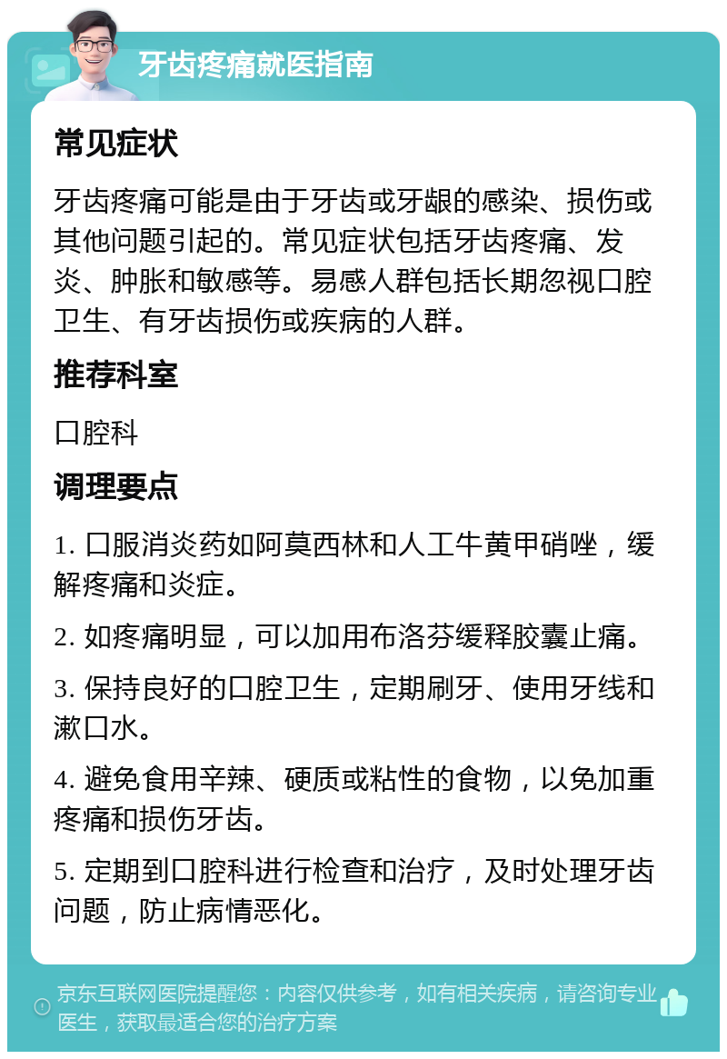 牙齿疼痛就医指南 常见症状 牙齿疼痛可能是由于牙齿或牙龈的感染、损伤或其他问题引起的。常见症状包括牙齿疼痛、发炎、肿胀和敏感等。易感人群包括长期忽视口腔卫生、有牙齿损伤或疾病的人群。 推荐科室 口腔科 调理要点 1. 口服消炎药如阿莫西林和人工牛黄甲硝唑，缓解疼痛和炎症。 2. 如疼痛明显，可以加用布洛芬缓释胶囊止痛。 3. 保持良好的口腔卫生，定期刷牙、使用牙线和漱口水。 4. 避免食用辛辣、硬质或粘性的食物，以免加重疼痛和损伤牙齿。 5. 定期到口腔科进行检查和治疗，及时处理牙齿问题，防止病情恶化。