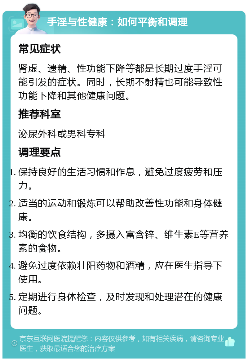 手淫与性健康：如何平衡和调理 常见症状 肾虚、遗精、性功能下降等都是长期过度手淫可能引发的症状。同时，长期不射精也可能导致性功能下降和其他健康问题。 推荐科室 泌尿外科或男科专科 调理要点 保持良好的生活习惯和作息，避免过度疲劳和压力。 适当的运动和锻炼可以帮助改善性功能和身体健康。 均衡的饮食结构，多摄入富含锌、维生素E等营养素的食物。 避免过度依赖壮阳药物和酒精，应在医生指导下使用。 定期进行身体检查，及时发现和处理潜在的健康问题。